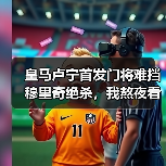 皇马卢宁首发门将难挡穆里奇绝杀，我熬夜看完想砸电视（图4）